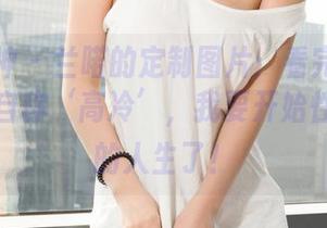 克拉女神 – 兰喏的定制图片：看完后我再也不敢自称‘高冷’，我要开始性感绽放的人生了！