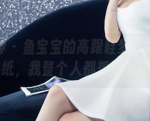 头条女神 – 鱼宝宝的高跟鞋梦：最新高清壁纸，我整个人都想穿上它！